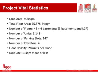 D E C A A G E N T S O R I E N T A T I O N 2 Q 1 6
• Land Area: 900sqm
• Total Floor Area: 25,375.24sqm
• Number of Floors: 42 + 4 basements (3 basements and LGF)
• Number of Units: 1,148
• Number of Parking Slots: 147
• Number of Elevators: 4
• Floor Density: 28 units per Floor
• Unit Size: 13sqm more or less
Project Vital Statistics
 
