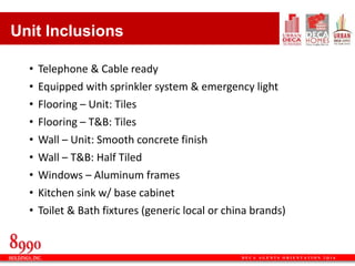 D E C A A G E N T S O R I E N T A T I O N 2 Q 1 6
• Telephone & Cable ready
• Equipped with sprinkler system & emergency light
• Flooring – Unit: Tiles
• Flooring – T&B: Tiles
• Wall – Unit: Smooth concrete finish
• Wall – T&B: Half Tiled
• Windows – Aluminum frames
• Kitchen sink w/ base cabinet
• Toilet & Bath fixtures (generic local or china brands)
Unit Inclusions
 