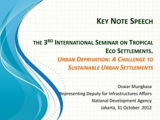 KEY NOTE SPEECH

THE 3RD INTERNATIONAL SEMINAR ON TROPICAL
                        ECO SETTLEMENTS.
        URBAN DEPRIVATION: A CHALLENGE TO
           SUSTAINABLE URBAN SETTLEMENTS

                                     Oswar Mungkasa
        Representing Deputy for Infrastructures Affairs
                       National Development Agency
                           Jakarta, 31 October 2012
 