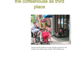 People shared significant events and life experiences with
friends at the street space outside 1369 Coffeehouse.
the coffeehouse as third
place
 