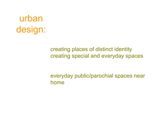 urban
design:
creating places of distinct identity
creating special and everyday spaces
everyday public/parochial spaces near
home
 