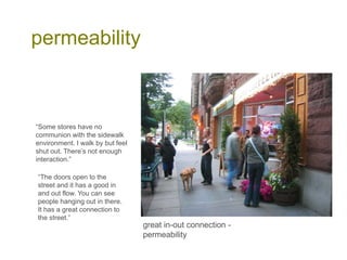 permeability
great in-out connection -
permeability
“Some stores have no
communion with the sidewalk
environment. I walk by but feel
shut out. There’s not enough
interaction.”
“The doors open to the
street and it has a good in
and out flow. You can see
people hanging out in there.
It has a great connection to
the street.”
 