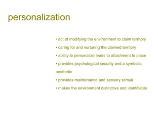 personalization
• act of modifying the environment to claim territory
• caring for and nurturing the claimed territory
• ability to personalize leads to attachment to place
• provides psychological security and a symbolic
aesthetic
• provides maintenance and sensory stimuli
• makes the environment distinctive and identifiable
 