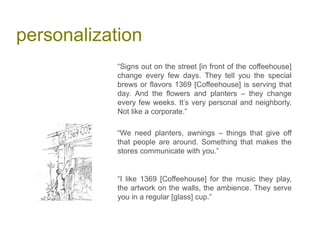 personalization
“Signs out on the street [in front of the coffeehouse]
change every few days. They tell you the special
brews or flavors 1369 [Coffeehouse] is serving that
day. And the flowers and planters – they change
every few weeks. It’s very personal and neighborly.
Not like a corporate.”
“We need planters, awnings – things that give off
that people are around. Something that makes the
stores communicate with you.”
“I like 1369 [Coffeehouse] for the music they play,
the artwork on the walls, the ambience. They serve
you in a regular [glass] cup.”
 