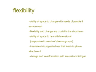 flexibility
• ability of space to change with needs of people &
environment
• flexibility and change are crucial in the short-term
• ability of space to be multidimensional
(responsive to needs of diverse groups)
• translates into repeated use that leads to place-
attachment
• change and transformation add interest and intrigue
 