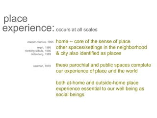 place
experience:occurs at all scales
home -- core of the sense of place
other spaces/settings in the neighborhood
& city also identified as places
these parochial and public spaces complete
our experience of place and the world
both at-home and outside-home place
experience essential to our well being as
social beings
cooper-marcus, 1995
relph, 1986
norberg-schulz, 1980
oldenburg, 1989
seamon, 1979
 