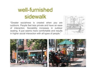 well-furnished
sidewalk
“Greater socialness is created when you are
outdoors. People feel less private and have an ease
of interaction. Sociability increases in outdoor
seating. It just seems more comfortable and results
in higher social interaction with all types of people.”
 