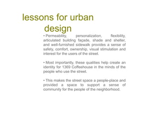 lessons for urban
design
• Permeability, personalization, flexibility,
articulated building façade, shade and shelter,
and well-furnished sidewalk provides a sense of
safety, comfort, ownership, visual stimulation and
interest for the users of the street.
• Most importantly, these qualities help create an
identity for 1369 Coffeehouse in the minds of the
people who use the street.
• This makes the street space a people-place and
provided a space to support a sense of
community for the people of the neighborhood.
 