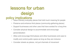 lessons for urban
design
policy implications
• Value ordinary everyday places that hold much meaning for people
• Preserve and enhance third places (community-gathering places)
• Support businesses and other uses that have existed for a long time
• Consider physical design to accommodate and encourage
personalization
• Allow and encourage third places and other businesses and uses to
modify and control public space as long as they are inclusive
• Consider streets as places, not just channels of movement
 
