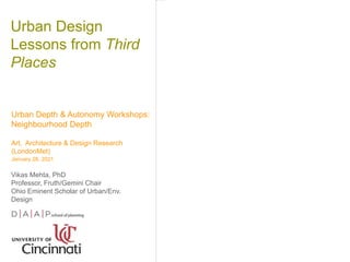 Urban Design
Lessons from Third
Places
Urban Depth & Autonomy Workshops:
Neighbourhood Depth
Art, Architecture & Design Research
(LondonMet)
January 28, 2021
Vikas Mehta, PhD
Professor, Fruth/Gemini Chair
Ohio Eminent Scholar of Urban/Env.
Design
 