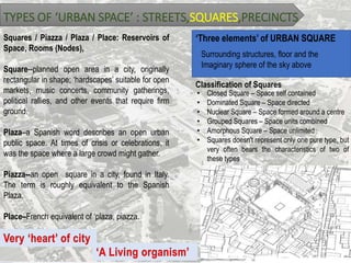 TYPES OF ‘URBAN SPACE’ : STREETS,SQUARES,PRECINCTS
Squares / Piazza / Plaza / Place: Reservoirs of
Space, Rooms (Nodes),
Square--planned open area in a city, originally
rectangular in shape; ‘hardscapes’ suitable for open
markets, music concerts, community gatherings,
political rallies, and other events that require firm
ground.
Plaza–a Spanish word describes an open urban
public space. At times of crisis or celebrations, it
was the space where a large crowd might gather.
Piazza--an open square in a city, found in Italy.
The term is roughly equivalent to the Spanish
Plaza.
Place–French equivalent of ‘plaza, piazza.
‘Three elements’ of URBAN SQUARE
Surrounding structures, floor and the
Imaginary sphere of the sky above
Classification of Squares
• Closed Square – Space self contained
• Dominated Square – Space directed
• Nuclear Square – Space formed around a centre
• Grouped Squares – Space units combined
• Amorphous Square – Space unlimited
• Squares doesn't represent only one pure type, but
very often bears the characteristics of two of
these types
 