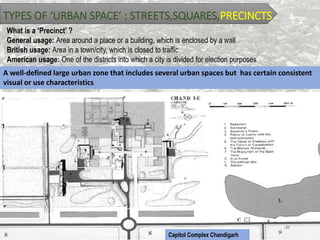 TYPES OF ‘URBAN SPACE’ : STREETS,SQUARES,PRECINCTS
What is a ‘Precinct’ ?
General usage: Area around a place or a building, which is enclosed by a wall
British usage: Area in a town/city, which is closed to traffic
American usage: One of the districts into which a city is divided for election purposes
A well-defined large urban zone that includes several urban spaces but has certain consistent
visual or use characteristics
Capitol Complex Chandigarh
 