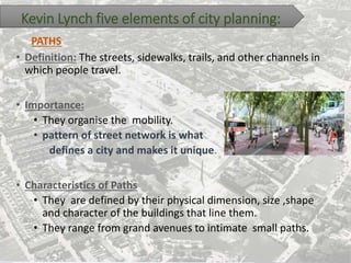 Kevin Lynch five elements of city planning:
• Definition: The streets, sidewalks, trails, and other channels in
which people travel.
• Importance:
• They organise the mobility.
• pattern of street network is what
defines a city and makes it unique.
• Characteristics of Paths
• They are defined by their physical dimension, size ,shape
and character of the buildings that line them.
• They range from grand avenues to intimate small paths.
PATHS
 