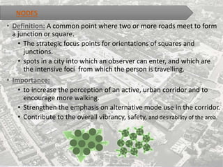 • Definition: A common point where two or more roads meet to form
a junction or square.
• The strategic focus points for orientations of squares and
junctions.
• spots in a city into which an observer can enter, and which are
the intensive foci from which the person is travelling.
• Importance:
• to increase the perception of an active, urban corridor and to
encourage more walking.
• Strengthen the emphasis on alternative mode use in the corridor.
• Contribute to the overall vibrancy, safety, and desirability of the area.
NODES
 