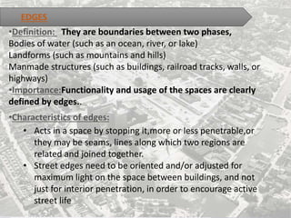 •Definition: They are boundaries between two phases,
Bodies of water (such as an ocean, river, or lake)
Landforms (such as mountains and hills)
Manmade structures (such as buildings, railroad tracks, walls, or
highways)
•Importance:Functionality and usage of the spaces are clearly
defined by edges..
•Characteristics of edges:
• Acts in a space by stopping it,more or less penetrable,or
they may be seams, lines along which two regions are
related and joined together.
• Street edges need to be oriented and/or adjusted for
maximum light on the space between buildings, and not
just for interior penetration, in order to encourage active
street life
EDGES
 