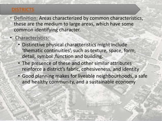 • Definition: Areas characterized by common characteristics,
these are the medium to large areas, which have some
common identifying character.
• Characteristics:
• Distinctive physical characteristics might include
‘thematic continuities’, such as texture, space, form,
detail, symbol ,function and building.
• The presence of these and other similar attributes
reinforce a district’s fabric, cohesiveness, and identity
• Good planning makes for liveable neighbourhoods, a safe
and healthy community, and a sustainable economy
DISTRICTS
 