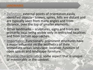 LANDMARKS
• Definition: external points of orientation,easily
identified objects– towers, spires, hills are distant and
are typically seen from many angles and from
distance, over the top of smaller elements.
• Other landmarks – sculptures, signs and trees are
primarily local being visible only in restricted localities
and from certain approaches.
• Importance: Functionally prominent structures have
a major influence on the aesthetics of their
immediate urban landscape; location ,function of
open spaces and landscape furniture.
• Physical Characteristics: some aspect that is unique
or memorable in the context.
 