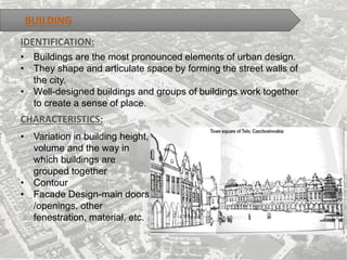 BUILDING
• Buildings are the most pronounced elements of urban design.
• They shape and articulate space by forming the street walls of
the city.
• Well-designed buildings and groups of buildings work together
to create a sense of place.
CHARACTERISTICS:
IDENTIFICATION:
• Variation in building height,
volume and the way in
which buildings are
grouped together
• Contour
• Facade Design-main doors
/openings, other
fenestration, material, etc.
 
