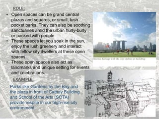 ROLE:
• Open spaces can be grand central
plazas and squares, or small, lush
pocket parks. They can also be soothing
sanctuaries amid the urban hurly-burly
or packed with people.
• These spaces let you soak in the sun,
enjoy the lush greenery and interact
with fellow city dwellers at these open
spaces.
• These open spaces also act as
landmarks and unique setting for events
and celebrations.
EXAMPLE:
Parks like Gardens by the Bay and
the plaza in front of Cathay Building
and School of the Arts (SOTA)
provide respite in our high-rise city
environment.
 