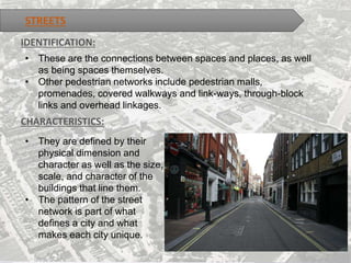 STREETS
IDENTIFICATION:
• These are the connections between spaces and places, as well
as being spaces themselves.
• Other pedestrian networks include pedestrian malls,
promenades, covered walkways and link-ways, through-block
links and overhead linkages.
CHARACTERISTICS:
• They are defined by their
physical dimension and
character as well as the size,
scale, and character of the
buildings that line them.
• The pattern of the street
network is part of what
defines a city and what
makes each city unique.
 