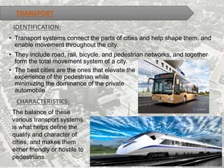 TRANSPORT
• Transport systems connect the parts of cities and help shape them, and
enable movement throughout the city.
• They include road, rail, bicycle, and pedestrian networks, and together
form the total movement system of a city.
IDENTIFICATION:
CHARACTERISTICS:
The balance of these
various transport systems
is what helps define the
quality and character of
cities, and makes them
either friendly or hostile to
pedestrians.
• The best cities are the ones that elevate the
experience of the pedestrian while
minimizing the dominance of the private
automobile.
 
