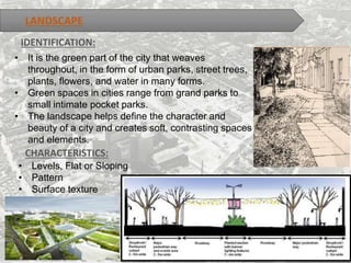 LANDSCAPE
IDENTIFICATION:
• It is the green part of the city that weaves
throughout, in the form of urban parks, street trees,
plants, flowers, and water in many forms.
• Green spaces in cities range from grand parks to
small intimate pocket parks.
• The landscape helps define the character and
beauty of a city and creates soft, contrasting spaces
and elements.
CHARACTERISTICS:
• Levels, Flat or Sloping
• Pattern
• Surface texture
 
