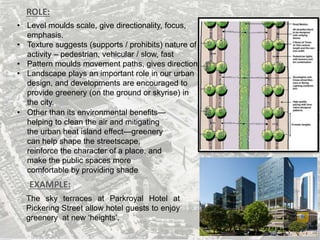 ROLE:
EXAMPLE:
• Level moulds scale, give directionality, focus,
emphasis.
• Texture suggests (supports / prohibits) nature of
activity – pedestrian, vehicular / slow, fast
• Pattern moulds movement paths, gives direction
• Landscape plays an important role in our urban
design, and developments are encouraged to
provide greenery (on the ground or skyrise) in
the city.
The sky terraces at Parkroyal Hotel at
Pickering Street allow hotel guests to enjoy
greenery at new ‘heights’.
• Other than its environmental benefits—
helping to clean the air and mitigating
the urban heat island effect—greenery
can help shape the streetscape,
reinforce the character of a place, and
make the public spaces more
comfortable by providing shade
 