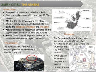 GREEK CITIES: THE ATHENS
• The greek city-state was called as a ‘Polis.’
• Syracuse and Akragas which had over 20,000
people.
• Most of the city grow around the citadel.
• The Greek City was usually divided into three
parts; the acropolis, the agora and the town.
• •Site planning and design was centered on the
appreciation of buildings from the outside.
• •The location of buildings was therefore such
that it could command a good viewto it.
Greek Cities:
The acropolis:
The acropolis in Athens was a
religious precinct located on one of
the hills of the city.
The Agora:
• The Agora was the most important
gathering place in a Greek city.
• It started as an open area where the
council of the
city met to take
decisions.
• It was usually
located on a
flat ground for
ease of
communication
.
 