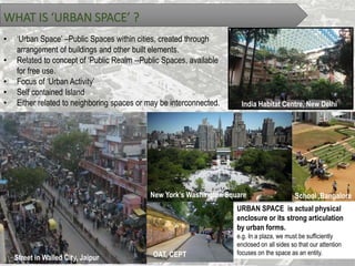 WHAT IS ‘URBAN SPACE’ ?
• ‘Urban Space’ –Public Spaces within cities, created through
arrangement of buildings and other built elements.
• Related to concept of ‘Public Realm --Public Spaces, available
for free use.
• Focus of ‘Urban Activity’
• Self contained Island
• Either related to neighboring spaces or may be interconnected. India Habitat Centre, New Delhi
URBAN SPACE is actual physical
enclosure or its strong articulation
by urban forms.
e.g. In a plaza, we must be sufficiently
enclosed on all sides so that our attention
focuses on the space as an entity.
Street in Walled City, Jaipur
New York’s Washington Square School ,Bangalore
OAT, CEPT
 