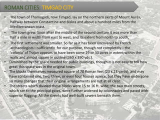 ROMAN CITIES: TIMGAD CITY
• The town of Thamugadi, now Timgad, lay on the northern skirts of Mount Aurès,
halfway between Constantine and Biskra and about a hundred miles from the
Mediterranean coast.
• The town grew. Soon after the middle of the second century it was more than
half a mile in width from east to west, and its extent from north to south,
• The first settlement was smaller. So far as it has been uncovered by French
archaeologists—sufficiently for our purpose, though not completely—the
'colonia' of Trajan appears to have been some 29 or 30 acres in extent within the
walls and almost square in outline (360 x 390 yds.).
• Diminished by the space needed for public buildings, though it is not easy to tell how
great this space was in the original town.
• The blocks themselves measured square of 70 Roman feet (23 x 23 yards), and may
have contained one, two, three, or even four houses apiece, but they have undergone
so many changes that their original arrangements are not at all clear.
• The streets which divided these blocks were 15 to 16 ft. wide; the two main streets,
which ran to the principal gates, were further widened by colonnades and paved with
superior flagging. All the streets had well-built sewers beneath them.
 