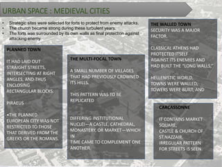 URBAN SPACE : MEDIEVAL CITIES
• Strategic sites were selected for forts to protect from enemy attacks.
• The church became strong during these turbulent years.
• The forts was surrounded by its own walls as final protection against
attacking enemy.
PLANNED TOWN
IT HAD LAID OUT
STRAIGHT STREETS,
INTERSECTING AT RIGHT
ANGLES, AND THUS
ENCLOSING
RECTANGULAR BLOCKS.
PIRAEUS
•THE PLANNED
EUROPEAN CITY WAS NOT
RESTRICTED TO THOSE
THAT DERIVED FROM THE
GREEKS OR THE ROMANS.
THE MULTI-FOCAL TOWN
A SMALL NUMBER OF VILLAGES
THAT HAD PREVIOUSLY CROWNED
ITS HILLS.
THIS PATTERN WAS TO BE
REPLICATED
DIFFERING INSTITUTIONAL
NUCLEI—A CASTLE, CATHEDRAL,
MONASTERY, OR MARKET—WHICH
IN
TIME CAME TO COMPLEMENT ONE
ANOTHER.
THE WALLED TOWN
SECURITY WAS A MAJOR
FACTOR.
CLASSICAL ATHENS HAD
PROTECTED ITSELF
AGAINST ITS ENEMIES AND
HAD BUILT THE “LONG WALLS,”
HELLENISTIC WORLD,
TOWNS WERE WALLED,
TOWERS WERE BUILT, AND
CARCASSONNE
IT CONTAINS MARKET
SQUARE,
CASTLE & CHURCH OF
ST.NAZZAIR.
IRREGULAR PATTERN
FOR STREETS IS SEEN.
 