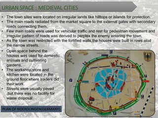 URBAN SPACE : MEDIEVAL CITIES
• The town sites were located on irregular lands like hilltops or islands for protection.
• The main roads radiated from the market square to the external gates with secondary
roads connecting them.
• Few main roads were used for vehicular traffic and rest for pedestrian movement and
irregular pattern of roads was derived to perplex the enemy entering the town.
• As the town was restricted with the fortified walls,the houses wew built in rows alod
the narrow streets.
• Open space behind the
houses was used for domestic
animals and cultivating
gardens.
• The workshop,store and
kitchen were located in the
ground floor,where traders did
their work.
• Streets were usually paved
.but there was no facility for
waste disposal.
PLAN OF NOERDLINGEN(GERMANY)
 