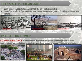 ‘OPEN SPACE’ VS. ‘URBAN SPACE’
• ‘Open Space’ – Areas of greenery in or near the city -- natural, park-like
• ‘Urban Space’ – Public Spaces within cities, created through arrangement of buildings and other built
elements.
TYPES OF ‘PUBLIC SPACE’
EXTERNAL PUBLIC SPACE as pieces of land that lie between private landholdings such as public
squares, streets, parks, stretches of coastline, rivers. Open spaces lie between the private landholdings.
Sector-17 Plaza, Chandigarh Rajiv Chowk, New Delhi Fatehpur Sikri square
 