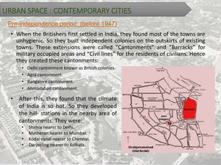 URBAN SPACE : CONTEMPORARY CITIES
Pre-independence period: (before 1947)
• When the Britishers first settled in India, they found most of the towns are
unhygienic. So they built independent colonies on the outskirts of existing
towns. These extensions were called “Cantonments” and “Barracks” for
military occupied areas and “Civil lines” for the residents of civilians. Hence
they created these cantonments:
• Delhi cantonment known as British colonies.
• Agra cantonment.
• Bangalore cantonment.
• Ahmadabad cantonment.
• After this, they found that the climate
of India is so hot. So they developed
the hill- stations in the nearby area of
cantonments. They were:
• Shimla nearer to Delhi.
• Matheran nearer to Mumbai.
• Kodai canal nearer to Chennai.
• Darjeeling nearer to Kolkata.
 