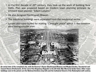 • In the first decade of 20th century, they took up the work of building New
Delhi. Plan was prepared based on modern town planning principle by
eminent town planner “Edwin Lutyens”.
• He also designed Rashtrapati Bhavan.
• The industrial buildings were separated from the residential sector.
• Lutyen also contributed for making “Canaught place” which is the common
area having circular plan.
 