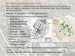 Post-independence period: (after 1947)
• After independence, Jawaharlal Nehru was appointed as the first prime minister of
India. He invited Le Corbusier to visit India and develop cities. Hence, Chandigarh
was planned by him.
• “Rourkela” & ”Jamshedpur” were also planned by him.
• Towns planned and developed during this period were:
1. Steel towns-
• Durgapur- West Bengal
• Bhilai- Madhya Pradesh
• Rourkela- Orissa
2. Industrial towns-
• Jamshedpur- Bihar
• Bhadravati- Karnataka
• Chittaranjan- West Bengal
3. Capitals-
• Gandhinagar- Gujarat
• Chandigarh- Punjab
• Cities like “Gandhinagar", "Navi Mumbai” were planned by Charles Correa in this
period.
• The other cities like Lavasa, New Nashik and New Aurangabad are coming up.
 