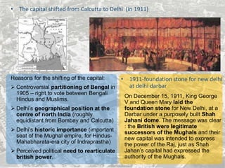 • The capital shifted from Calcutta to Delhi (in 1911)
Reasons for the shifting of the capital:
 Controversial partitioning of Bengal in
1905 – right to vote between Bengali
Hindus and Muslims.
 Delhi’s geographical position at the
centre of north India (roughly
equidistant from Bombay and Calcutta)
 Delhi’s historic importance (important
seat of the Mughal empire; for Hindus-
Mahabharata-era city of Indraprastha)
 Perceived political need to rearticulate
british power.
• 1911-foundation stone for new delhi
at delhi darbar
On December 15, 1911, King George
V and Queen Mary laid the
foundation stone for New Delhi, at a
Darbar under a purposely built Shah
Jahani dome. The message was clear
: the British were legitimate
successors of the Mughals and their
new capital was intended to express
the power of the Raj, just as Shah
Jahan’s capital had expressed the
authority of the Mughals.
 