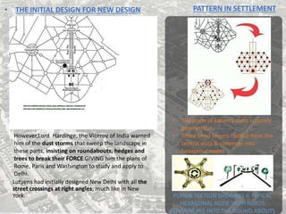 • THE INITIAL DESIGN FOR NEW DESIGN
Lutyens had initially designed New Delhi with all the
street crossings at right angles, much like in New
York.
However,Lord Hardinge, the Viceroy of India warned
him of the dust storms that sweep the landscape in
these parts, insisting on roundabouts, hedges and
trees to break their FORCE GIVING him the plans of
Rome, Paris and Washington to study and apply to
Delhi.
PATTERN IN SETTLEMENT
• The plans of lutyen’s delhi is purely
geometrical
• Three lined streets radiate from the
central vista & converge into
hexagonal nodes
PLAN & SECTION SHOWING A TYPICAL
HEXAGONAL NODE WITH ROADS
CONVERGING INTO THE ROUND ABOUTS
 