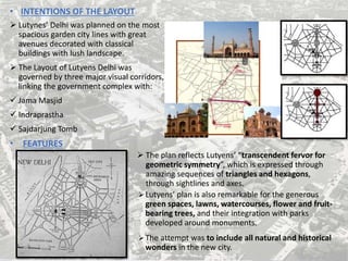 • INTENTIONS OF THE LAYOUT
 Lutynes’ Delhi was planned on the most
spacious garden city lines with great
avenues decorated with classical
buildings with lush landscape.
 The Layout of Lutyens Delhi was
governed by three major visual corridors,
linking the government complex with:
 Jama Masjid
 Indraprastha
 Sajdarjung Tomb
• FEATURES
 The plan reflects Lutyens’ “transcendent fervor for
geometric symmetry”, which is expressed through
amazing sequences of triangles and hexagons,
through sightlines and axes.
Lutyens’ plan is also remarkable for the generous
green spaces, lawns, watercourses, flower and fruit-
bearing trees, and their integration with parks
developed around monuments.
The attempt was to include all natural and historical
wonders in the new city.
 