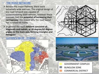 • THE ROAD NETWORK
 Besides the major Pathway, there were
extremely wide avenues. The original design of
the road network was capable of
accommodating 6000 vehicles, however these
avenues, had the potential of increasing their
carriageway- the reason why the road layout
has survived till today.
 In general the road network consisted of
diagonals and radials, at 30 degree/60 degree
angles to the main axis, forming triangles and
hexagons.
• LUTYEN’S DELHI - ZONING
GOVERNMENT COMPLEX
BUNGLOW ZONE
COMMERCIAL DISTRICT
 