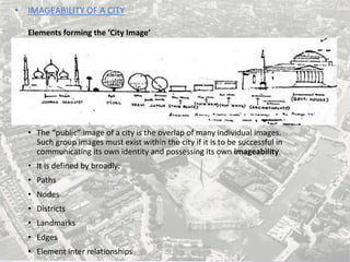 • IMAGEABILITY OF A CITY
Elements forming the ‘City Image’
• The “public” image of a city is the overlap of many individual images.
Such group images must exist within the city if it is to be successful in
communicating its own identity and possessing its own imageability.
• It is defined by broadly:
• Paths
• Nodes
• Districts
• Landmarks
• Edges
• Element inter relationships
 