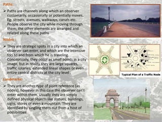 Paths:
 Paths are channels along which an observer
customarily, occasionally or potentially moves.
Eg: streets, avenues, walkways, canals etc.
People observe the city while moving through
them; the other elements are arranged and
related along these paths
Nodes :
 They are strategic spots in a city into which an
observer can enter, and which are the intensive
foci to and from which he is traveling.
Conceptually, they occur as small points in a city
image, but in reality they are large squares,
traffic rotaries, extended linear shapes or even
entire central districts at the city level .
Landmarks:
 They are another type of point reference (as
nodes), however in this case the observer can’t
enter within them. Usually they are simply
defined physical objects like statues, buildings,
signs, stores or even a mountain. They are
identified by singling them out from a host of
possibilities.
 