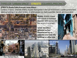 TYPES OF ‘URBAN SPACE’ : STREETS,SQUARES,PRECINCTS
STREETS (Roads,Paths,Avenues,Lanes,Alleys) :
Corridors of Space, Channels (Paths); A public thoroughfare in the built environment, a public parcel of land
adjoining buildings in an urban context, on which people may freely assemble, interact, and move about.
Jaipur City
Streets: dynamic spaces
with a sense of movement
Squares: static spaces with
less sense of movement
‘street’ denotes a
delimited surface
characterized by an
extended area lined with
buildings on either side.
Eg: Traditional community living
Photo: Khambatt, Gujarat
Eg: streets of large
cities
Photo: Dubai
 