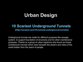 Urban Design
10 Scariest Underground Tunnels
(http://smoont.com/10-scariest-underground-tunnels/)
Underground tunnels are made for different purposes like sewage
system, to support foundation of structures and for other maintenance
purposes. Thanks to a group of urban explorers who found out these
architectural marvels which were beneath the street’s and cities of the
world hidden from the reach of people.
 