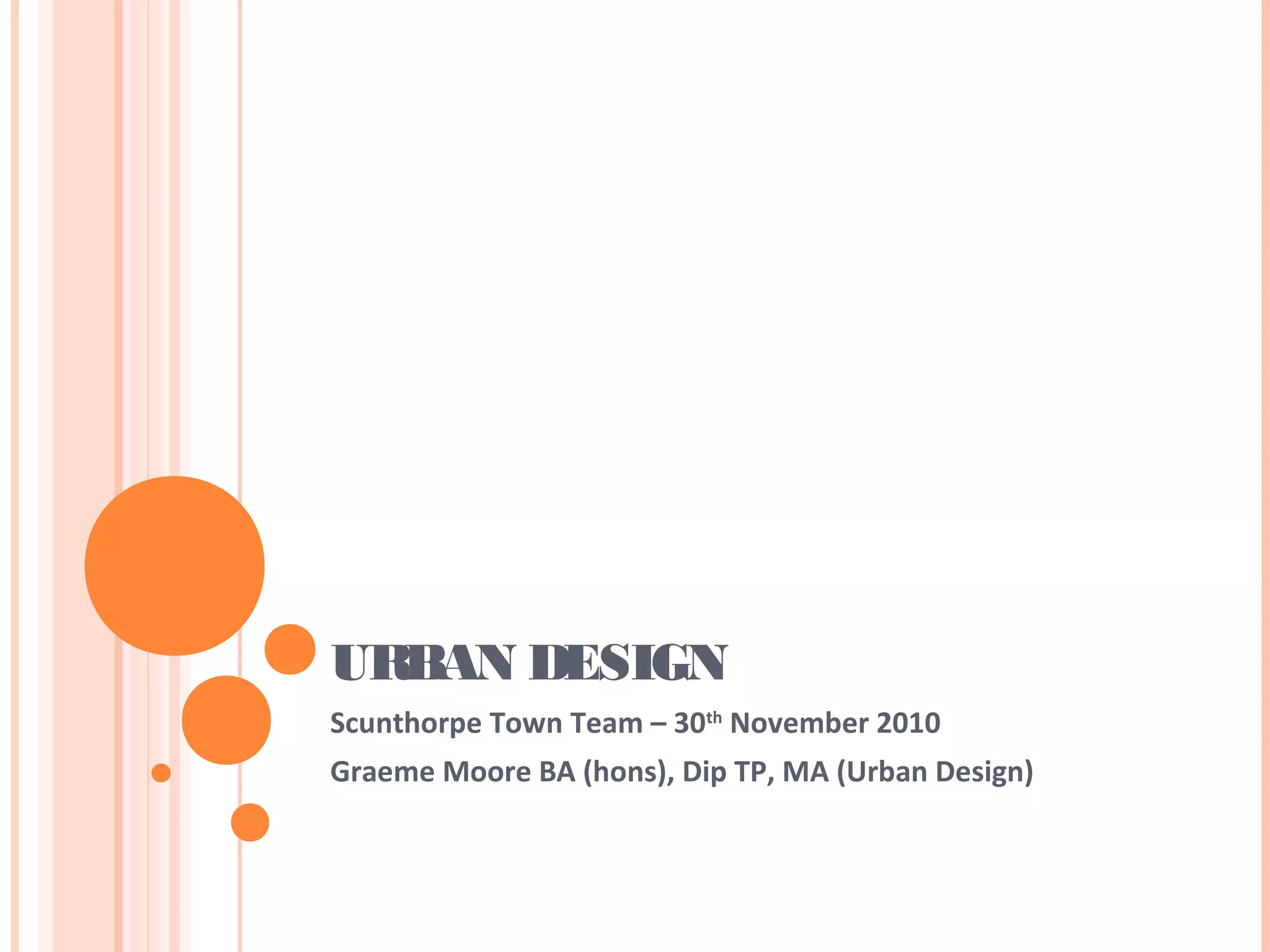 URBAN DESIGN
Scunthorpe Town Team – 30th
November 2010
Graeme Moore BA (hons), Dip TP, MA (Urban Design)
 