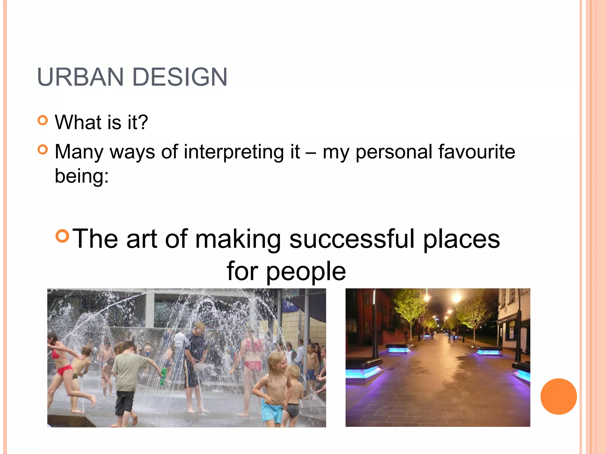 URBAN DESIGN
 What is it?
 Many ways of interpreting it – my personal favourite
being:
The art of making successful places
for people
 