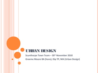 URBAN DESIGN
Scunthorpe Town Team – 30th
November 2010
Graeme Moore BA (hons), Dip TP, MA (Urban Design)
 
