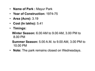 • Name of Park : Mayur Park
• Year of Construction: 1974-75
• Area (Acre): 3.19
• Cost (In lakhs): 5.41
• Timings:
Winter Season: 6.00 AM to 9.00 AM, 3.00 PM to
8.00 PM
Summer Season: 5.00 A.M. to 9.00 AM, 3.00 PM to
10.00 PM
• Note: The park remains closed on Wednesdays.
 