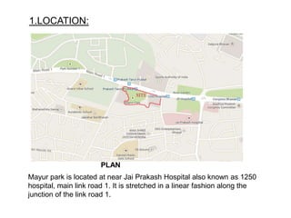 1.LOCATION:
PLAN
Mayur park is located at near Jai Prakash Hospital also known as 1250
hospital, main link road 1. It is stretched in a linear fashion along the
junction of the link road 1.
 