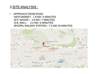 2.SITE ANALYSIS :
• APPROACH FROM ROAD:
-NEW MARKET - 1.8 KM / 4 MINUTES
-M.P. NAGAR – 2.6 KM / 7 MINUTES
-D.B. MALL - 2.4 KM / 6 MINUTES
-BHOPAL RAILWAY STATION – 7.2 KM/ 25 MINUTES
 